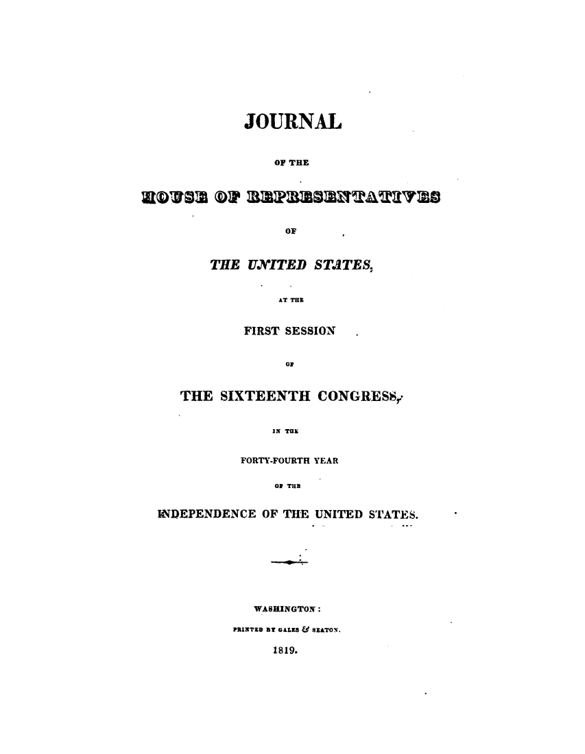 handle is hein.usccsset/usconset49625 and id is 1 raw text is: 












JOURNAL



    OF THE






      OF


THE  UXITED   STATES,


         AT THE


     FIRST SESSION


          OF


   THE  SIXTEENTH CONGRESS,.


               IN THE


           FORTY-FOURTH YEAR

                Ol THE


INDEPENDENCE  OF THE UNITED STATES.









             WASHINGTON:

          PRINTED BT GALES & HEATON.


1819.


