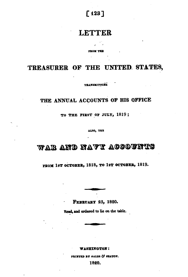 handle is hein.usccsset/usconset49627 and id is 1 raw text is: 

                     (.123]



                  LETTER


                     PROM T2=


TREASURER OF THE UNITED. STATES,


                    TUANSITING


    THE  ANNUAL   ACCOUNTS   OF  HIS OFFICE


            To THE FIRST OF JULY, 1819;


                     AZSO, Tas






     FROM 1sT OcTOBER, 1818, TO 1BT OCTOBER, 1819.






             -  FnaRVARY 23, 1820.

             Read, and ordered to lie on the table,







                  WASHINGTON:
               arrseD at eALES & NATox.
                      1820.


