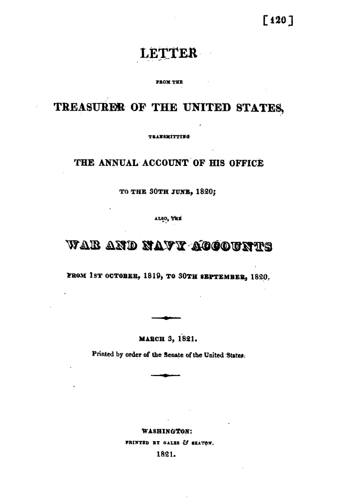 handle is hein.usccsset/usconset49628 and id is 1 raw text is: 
                                            [120



                  LiETVER


                      -aox NTE


TREASURER OF THE UNITED STATES


                    TRANSMITTING


    THE   ANNUAL   ACCOUNT   OF  HIS OFFICE


              TO THE SOTR JUNE, 1820;


                     ALSO, WI






   FROX IST OCTOBER, 1819, TO 30TH SEPTEMBER, 1820,


          MARCH 3, 1821.

Printed by order of the Senate of the United Statep.








          WASHINGTON:
       PRINT3D BT GALES & SEATOW.
              1821b


