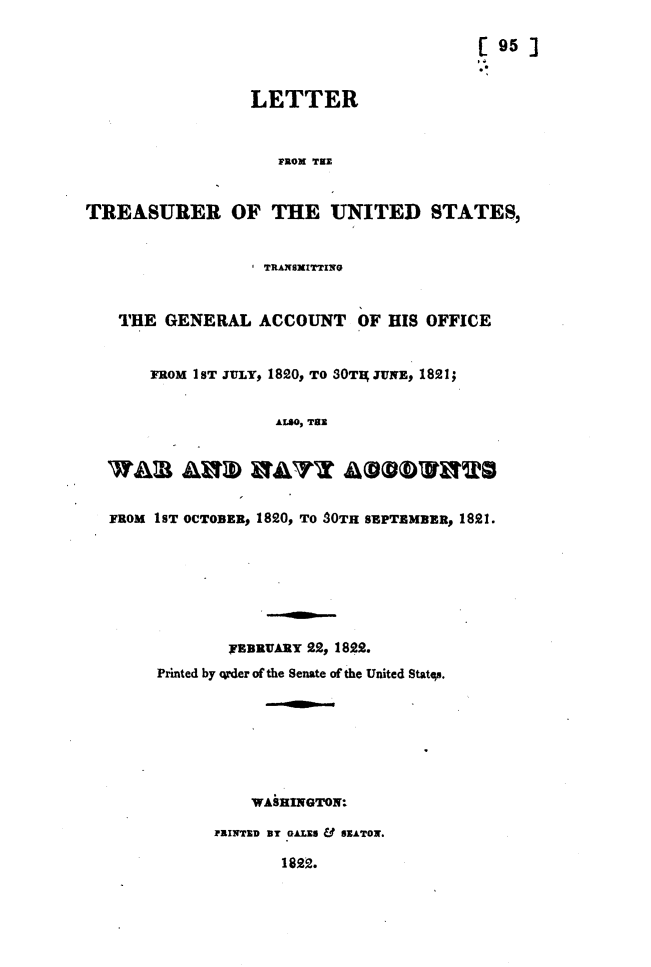 handle is hein.usccsset/usconset49631 and id is 1 raw text is: 

                                            [ 95 ]


                  LETTER


                     PROX TOE


TREASURER OF THE UNITED STATES,


                   STRANSHITTING


    THE  GENERAL   ACCOUNT OF HIS OFFICE


       FROM 1ST JULY, 1820, TO SOTA JUNE, 1821;


                     ALSO, TOE





   FROM 1ST OCTOBER, 1820, TO SOTH SBPTEMBER, 1821.







                nBRVARY  22, 1822.
        Printed by qrder of the Senate of the United States.







                  WASHINGTON:

              PRINTED DT GALES & SEATON.

                      1822.


