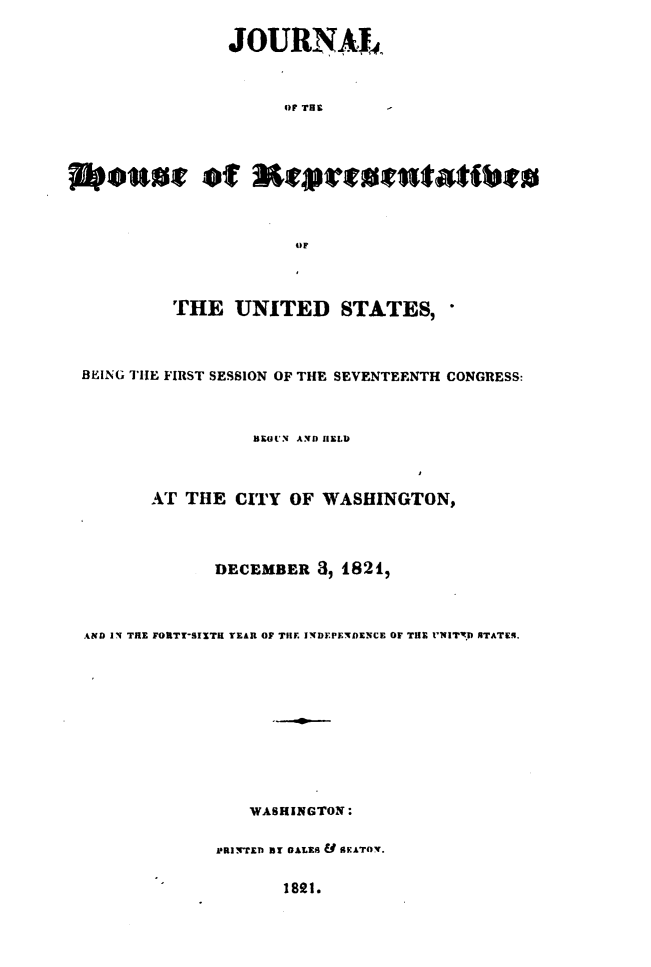 handle is hein.usccsset/usconset49632 and id is 1 raw text is: 

                JOURNAL,



                      OF THE    -




eIhat of                           t



                       OF



          THE UNITED STATES,



 BEING THE FIRST SESSION OF THE SEVENTEENTH CONGRESS:



                  BEGUN AND HELD



        AT  THE  CITY OF WASHINGTON,




               DECEMBER  3, 1821,



  AND IN THE FORTY-SIXTH YEAR OF THE INDEPENDENCE OF THE 'NITD NTATEq.











                  WASHINGTON:

               PRINTED BY GALES Y SEATOV.


1891.


