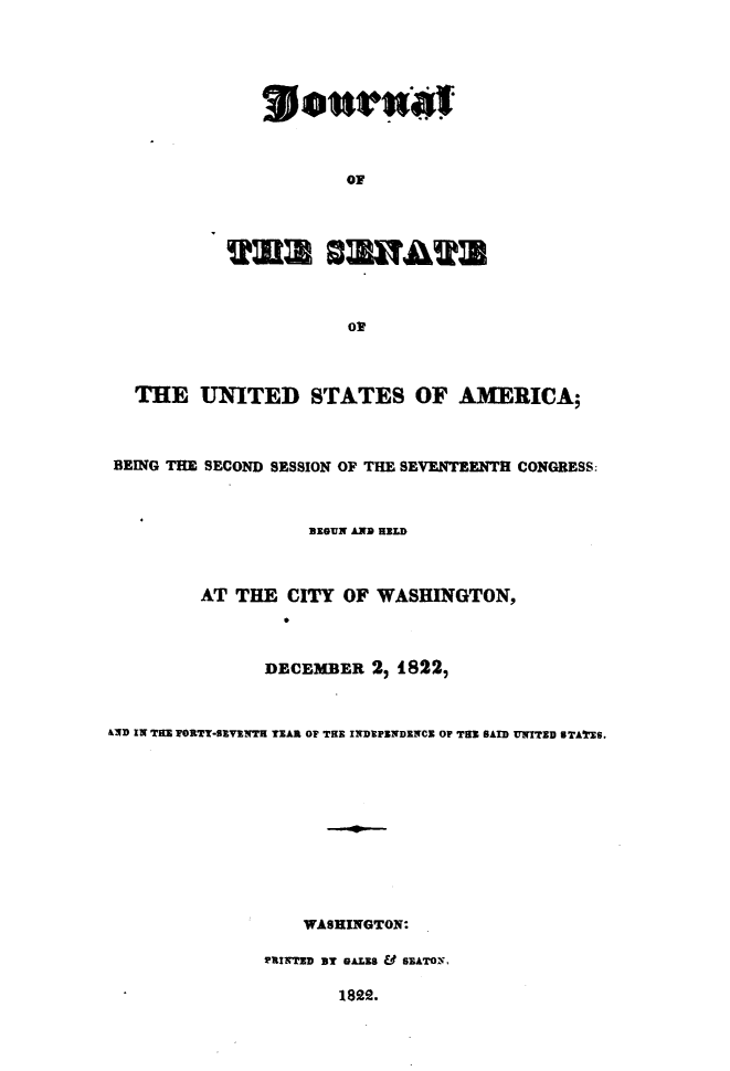 handle is hein.usccsset/usconset49633 and id is 1 raw text is: 









         OF




isn


   THE   UNITED STATES OF AMERICA;



 BEING THE SECOND SESSION OF THE SEVENTEENTH CONGRESS:



                     BEGUN AND HELD



          AT THE  CITY  OF  WASHINGTON,



                DECEMBER   2, 1822,



&ND IN THE TORTY-SEVENTH TEAR OF THE INDEPENDENCE OF THE SAID UNITED STATES.











                    WASHINGTON:

                PRINTED BY BALES & SEATON,


1822.



