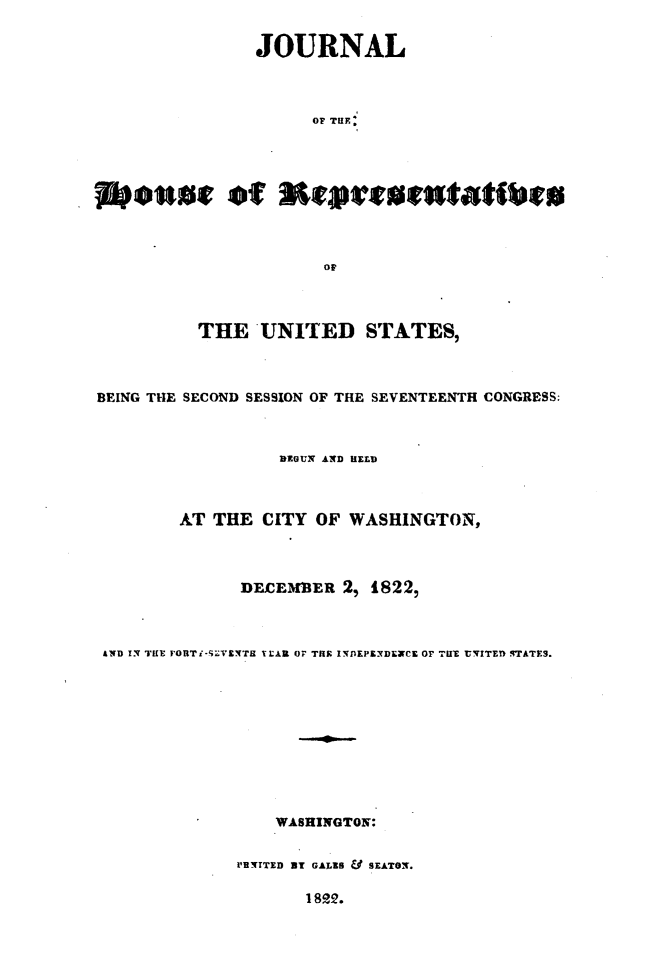 handle is hein.usccsset/usconset49634 and id is 1 raw text is: 

             JOURNAL



                  OF TUF




Mowre fMteuai


         THE   UNITED STATES,



BEING THE SECOND SESSION OF THE SEVENTEENTH CONGRESS:



                 DEGUN AND HELD



        AT THE CITY OF WASHINGTON.,



             DCFXEMBER 2, 1822,



 AND IN THE FORT i-SVENTH TEAR OF THE INDEPEXDEXCE OF THE UNITED STATES.










                WASHINGTON:

             PB'TTED BY GALES & SEATON.


18R2.


