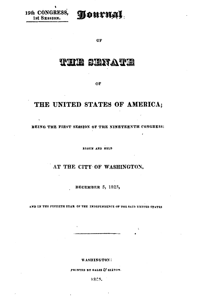 handle is hein.usccsset/usconset49645 and id is 1 raw text is: 

19th CONGRESS,
   1st SESSION.


             (IF





ulD             iAA



            OF


  THE   UNITED STATES OF AMERICA;




  BEING THE FIRST SERSION OF THE NINETEENTH CONGRESS:




                  BEGUN AND HELD



        AT THE   CITY- OF WASHINGTON,




                DECEMBER 5, 1825,



AND IN TRE FIFTIETH YEAR OF THE INDEPENDENCE OF THE PAID UxTTED STATES












                  WASHINGTON:

              riNTsD aY GALES & swiTor.


18 .25.


.WWTwit


