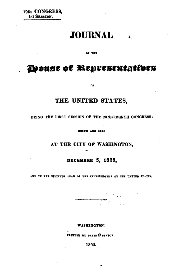 handle is hein.usccsset/usconset49646 and id is 1 raw text is: 
19th CONGRESS,
  Ist SESSION.



                JOURNAL


                     0r TUN



   eastu of Meatattatbe





           THE   UNITED   STATES,


   BEING TIE FIRST SESSION OF THE NINETEENTH CONGRESS.


                   MUGVN AND REED


         AT THE  CITY OF WASHINGTON,


               DECEMBER  5, 1825,


  AD IT TEN WITTTETH TEAR OF THE INDEFtWDuNC DIP TRE UNITED STATES.









                  WAS HINGTON:

               MTIwra B eALSs V ATON,

                     1815.


