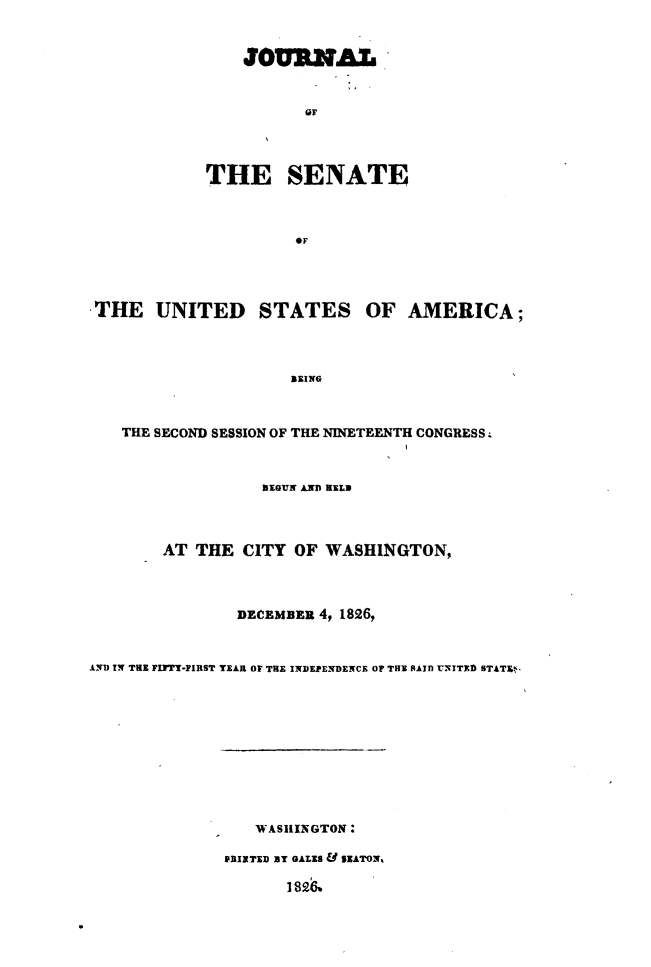 handle is hein.usccsset/usconset49649 and id is 1 raw text is: 


                JOURNA.L







            THE SENATE



                      OF




 THE   UNITED STATES OF AMERICA;



                     BEING



   THE SECOND SESSION OF THE NINETEENTH CONGRESS.



                  BIGUN AND RELD



        AT THE  CITY  OF WASHINGTON,



                DECEMBER 4, 1826,


AI TN THE FIFTY-FIRST YEAR OF TRE INDEPENDENCE OF THE SAID UNITED STATE.-










                 WASHINGTON:

              PRINTED BT GALES SEATON

                     I 82&


