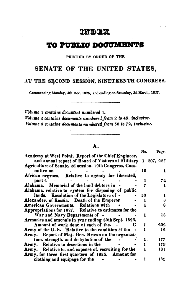handle is hein.usccsset/usconset49650 and id is 1 raw text is: 







         TO PUBL DOUM                      NTS

                 PRINTED  BY ORDER OF THE

    SENATE OF THE UNITED STATES,

AT  THE   SnCOND SESSION, NINETEENTH CONGRESS,

  Commencing Monday, 4th Dec. 1826, and ending on Saturday, 3d March, 1827.



Folume I contains document numbered 1.
Volume 2 contains documents numbered from 2 to 49, inclusive.
Volume 3 contains doesents numbered from 50 to 72, inclusive.


A.


Academy  at West Point. Report of the Chief Engineer,
    ar.d annual report of Board of Visiters at Military
Agriculture of Senate, 9d session, 19th Congress. Com-
    mittee on      -      -      -      -      -
African negroes. Relative to agency for liberated,
    part4    -     - -                         -
Alabama.   Memorial of the land debtors in -   -
Alabama, relative to system for disposing of public
    lands.  Resolution of the Legislature of - -
Alexander. of Russia. Death of the Emperor    -
American Governments.  Relations with         -
Appropriations for 1897. Relative to estimates for the
    War  and Navy Departments of -      -     -
Armories and arsenals in year ending 30th Sept. 1896.
    Amount  of work done at each of the. -    C
Army  of the U. S. 'Relative to the condition 6f the -
Army.   Report of Maj. Gen. Brown on the organiza-
    tion. strength. and distribution of the -  -
Army.   Relative to desertions in the   -
Army.   Relative to, and expense of, recruiting for the
Army,  for three first quarters of 1826. Amount for
    clothing and equipage for the -     -


No.   Page.

1  207, 22?


10

1
7

50
1
1


1


74
1


1
3
8


I      13


1
1

1~
I
I


202
12

177
179
181


1     182


