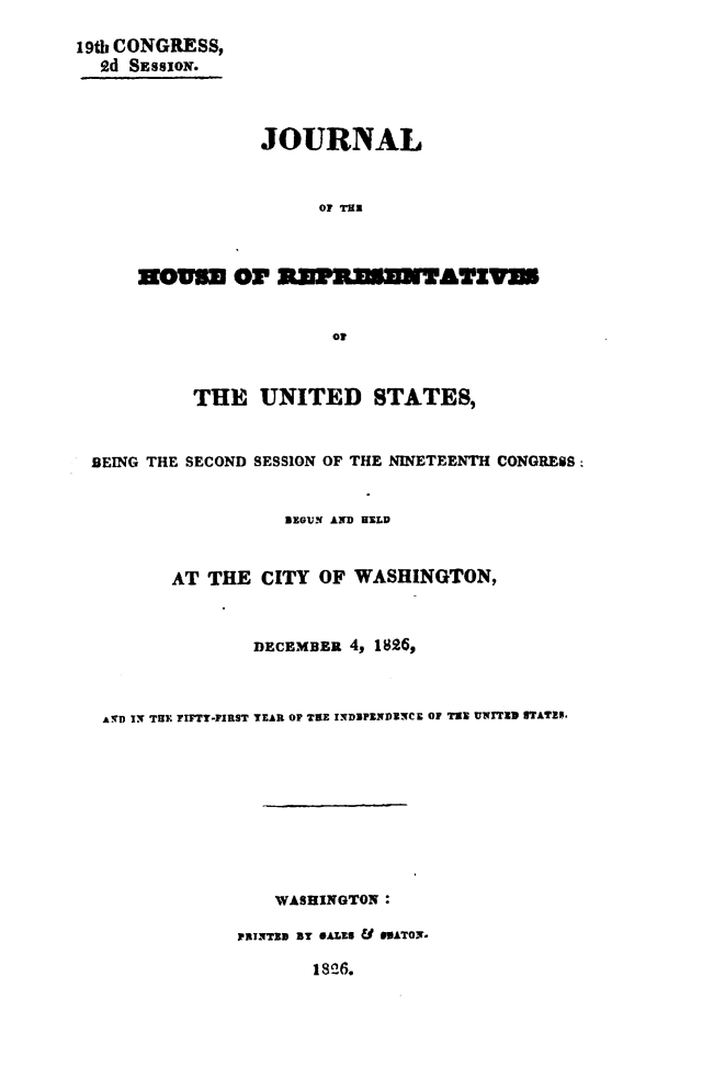 handle is hein.usccsset/usconset49651 and id is 1 raw text is: 
19th CONGRESS,
  ed SESSION.



                 JOURNAL


                      OF Tax



      WOso OF        __ K1TAwIT


                       of



           THE   UNITED STATES,


 BEING THE SECOND SESSION OF THE NINETEENTH CONGRESS


                   SEGUN AND HELD


         AT THE  CITY OF WASHINGTON,



                DECEMBER 4, 1826,



  AVD IT THE FIFTT-FIRST TEAR OF TEE INDIPENDENCE OF TS UWITEW STATES.









                  WASHINGTON:

               PRNTED BY eArs8 U e9ATn.

                      18!6.


