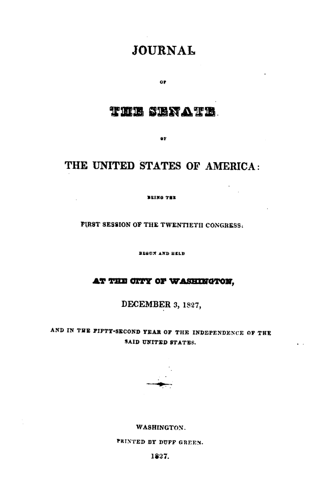 handle is hein.usccsset/usconset49654 and id is 1 raw text is: 






                JOURNAL



                      OF







                      OF



   THE   UNITED   STATES   OF  AMERICA:



                   BEING Tax



      PIRST SESSION OF THE TWENTIETH CONGRESS4



                  BEOU AND HELD



        AT  T=I   TY Or WASERTO,


              DECEMBER   3, 1927,


AND IN TE FIFTY-SECOND YEAR OF THE INDEPENDENCE OF THE
               SAID UNITED STATES.











                 WASHINGTON.

             PRTNTED BY DUFF GREEN.

                    1827.


