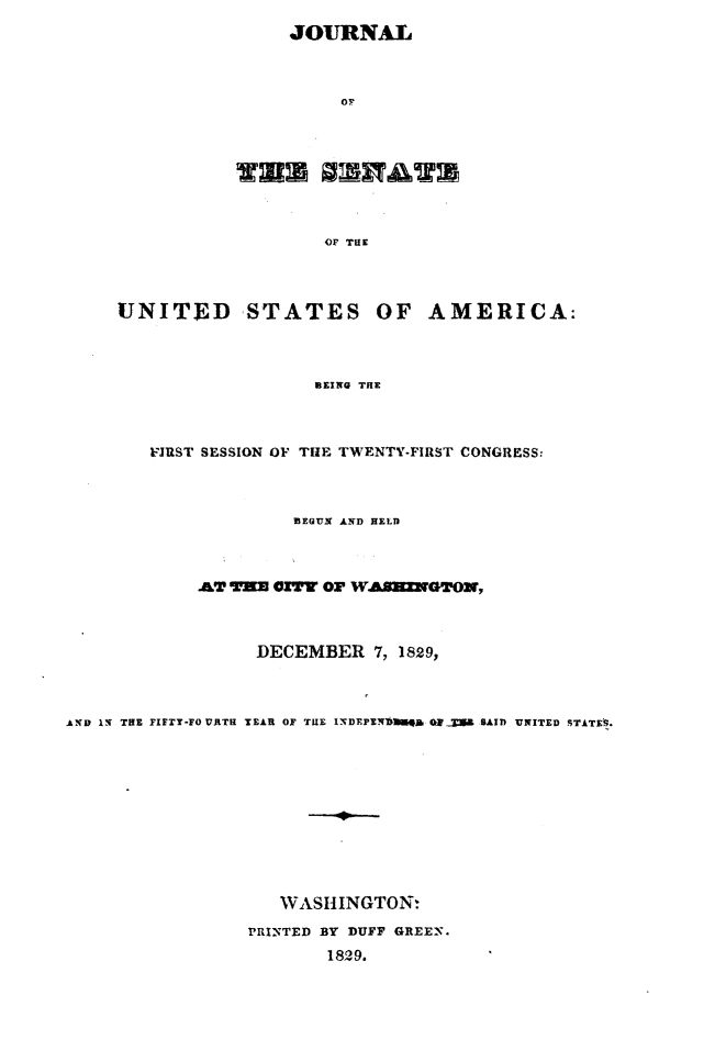 handle is hein.usccsset/usconset49657 and id is 1 raw text is: 
JOURNAL



     OF


                   OF THE




UNITED STATES OF AMERICA:



                   BEING THE


        VJUST SESSION OF TIE TWENTY-FIRST CONGRESS:



                     BEGUN AND HELD



             .&T V=U CITY OF WA.SNZXGOR,



                  DECEMBER   7, 1829,



AND IN THE FIFTY-FO URTH YEAR OF TUE 15DEPENDtigg Qg  a SAID UNITED STATES.











                    WASHINGTON:

                 PRINTED BY DUFF GREEN.
                         1829.


