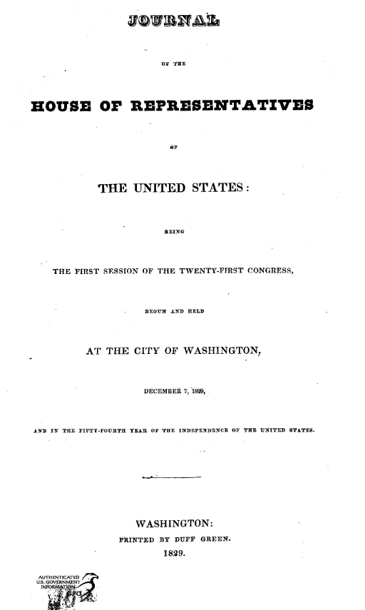 handle is hein.usccsset/usconset49658 and id is 1 raw text is: 








                      OF THE






HOUSE OF REPRESENTATIVES





                       OF






           THE   UNITED STATES:





                      BEING





    THE FIRST SESSION OF THE TWENTY-FIRST CONGRESS,





                   BEGUN AND HELD





         AT  THE CITY  OF WASHINGTON,





                   DECEMBER 7,58,





AND IN THE FIFTY-FOURTH TEAR OF THE INDEPENDENCE OF THE UNITED STATES.














                  WASHINGTON:

               PINTED BY DUFF GREEN.

                      1829.


AUIENCTIA D
US. OVE.NMENT
NFOE IIN


