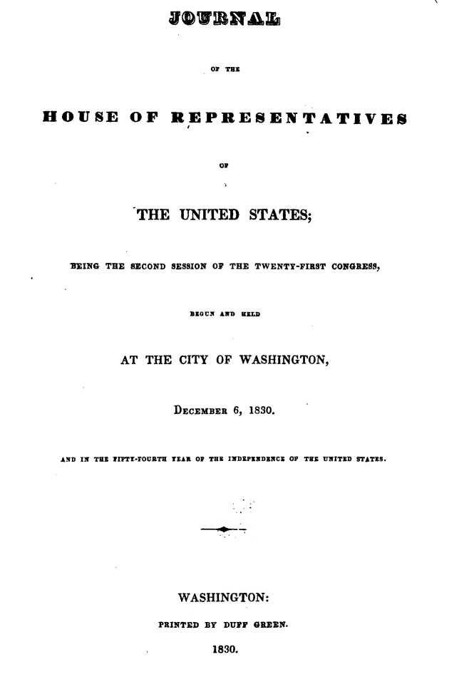 handle is hein.usccsset/usconset49660 and id is 1 raw text is: 




OP THE


HOUSE OF REPRESENTATIVES



                        Or




             THE   UNITED STATES;


IEING THE SECOND SESSION OF THE TWENTY-FIRST CONGRESS,



                  BEGUN AND HELD



        AT  THE CITY  OF WASHINGTON,




                DECEMBER 6, 1830.



AND IN THE 7IFTT-OURTH TEAR OP THE INDEPENDENCE OP TEE UNITED STATES.












                WASHINGTON:

              PRINTED BY DUFF GREEN.

                     1830.


