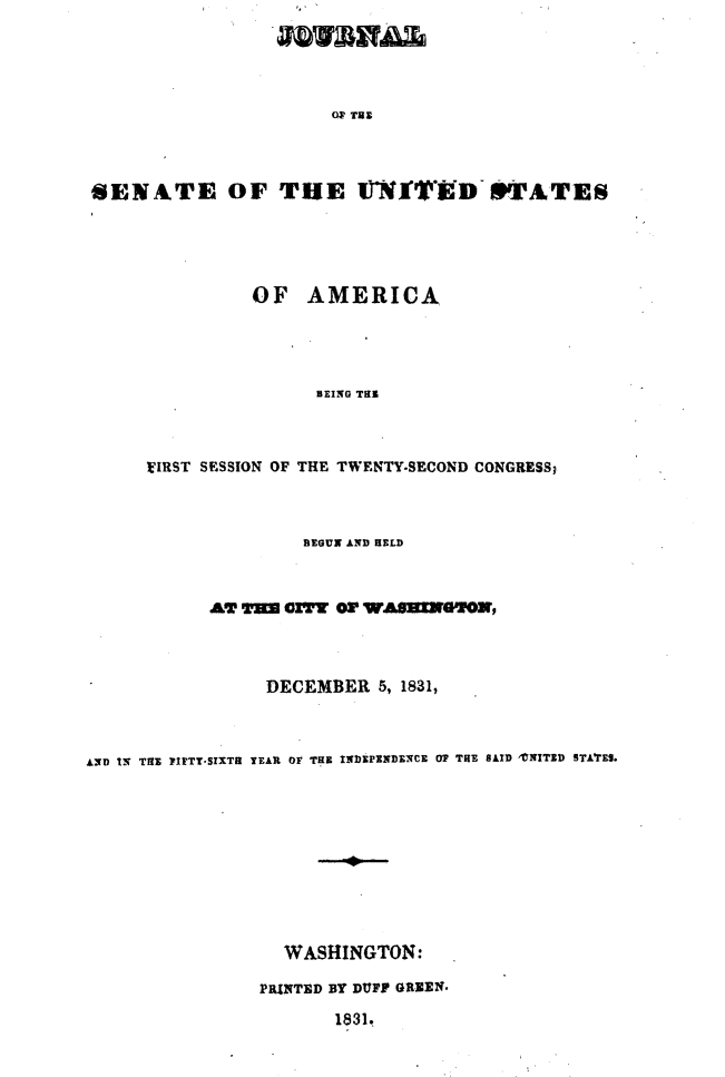 handle is hein.usccsset/usconset49661 and id is 1 raw text is: 





                       OS' TUB




SENATE OF THE JfT*ED TAT'ES


          OF   AMERICA




                BEING TE



VIRST SESSION OF THE TWENTY-SECOND CONGRESS;


                    BEGUN AND HELD



            AT T=  oIY OF WASING2OX,




                 DECEMBER  5, 1831,



AND IN TRE PITTTSIXTR TEAR OF THE INDEPENDENCE 07 THE SAID TNITED STATES.











                   WASHINGTON:

                PRITED BY DUFF GREEN.

                       1831.


