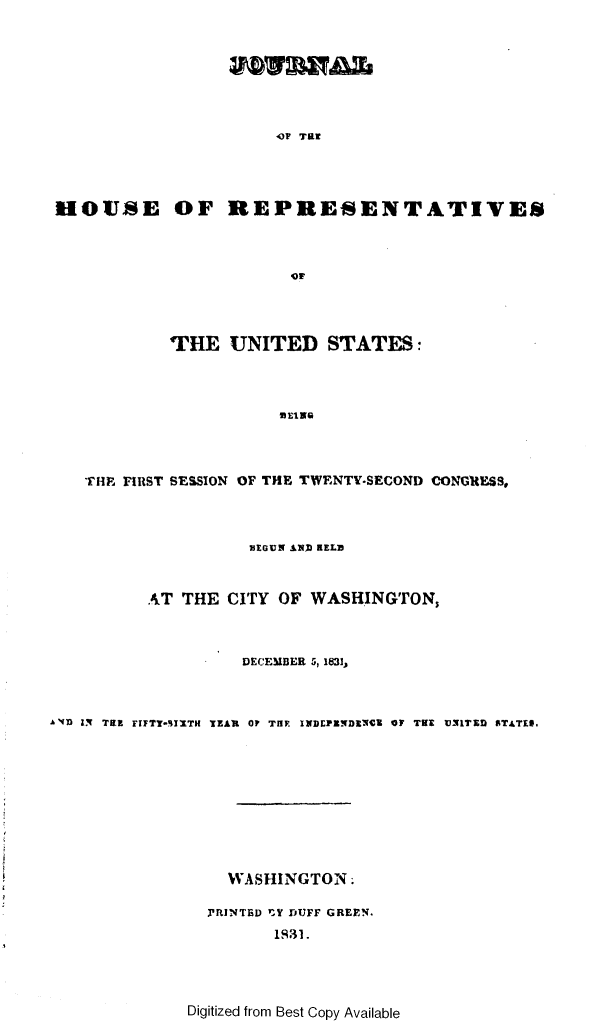 handle is hein.usccsset/usconset49662 and id is 1 raw text is: 







-OP TRE


HOUSE OF REPRESENTATIVES








            THE   UNITED STATES:








   TIH FIRST SESSION OF THE TWENTY-SECOND CONGRESS,


                    MEGUN AND HELD


          .AT THE CITY OF WASHINGTON,



                    DECEMBER 5, 1831,



AND IN TRE FIFTT-IXTH TEAR OF THF. INDEPENDENCE OF THE UNITED STATES.










                  WASHINGTON.

                PFINTED rY DUFF GREEN.
                       1M31.


Digitized from Best Copy Available


