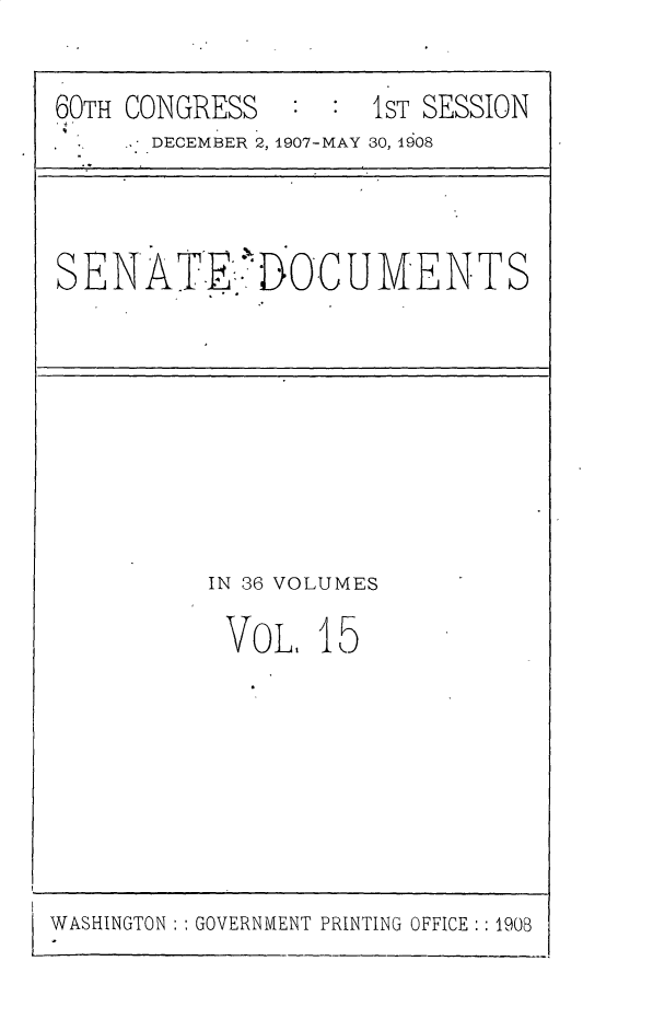 handle is hein.usccsset/usconset49668 and id is 1 raw text is: 

60TH CONGRESS


1ST SESSION


DECEMBER 2, 1907-MAY 30, 1908


SENATE IOCUMENTS


IN 36 VOLUMES

VOL. 15


WASHINGTON GOVERNMENT PRINTING OFFICE:: 1908


