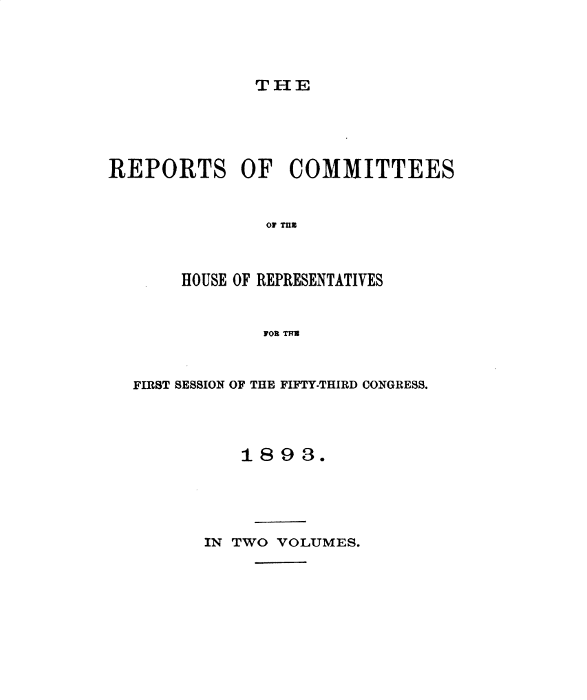 handle is hein.usccsset/usconset49671 and id is 1 raw text is: 




THE


REPORTS OF COMMITTEES


               O THi



       HOUSE OF REPRESENTATIVES


               FOR TITU


FIRST SESSION OF THE FIFTY-THIRD CONGRESS.




          1893.


IN TWO VOLUMES.


