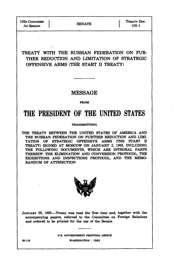 handle is hein.usccsset/usconset50008 and id is 1 raw text is: 



103D CONGRESS           SNT                  TREATY Doc.
1st Session                                      0SENATE 1 3-1





TREATY WITH THE RUSSIAN FEDERATION ON FUR-
   THER REDUCTION AND LIMITATION OF STRATEGIC
   OFFENSIVE ARMS (THE START II TREATY)





                     MESSAGE

                          FROM


  THE'PRESIDENT OF THE UNITED STATES

                      TRANSMITTING

 THE -TREATY BETWEEN THE UNITED STATES OF AMERICA AND
 THE RUSSIAN FEDERATION ON FURTHER REDUCTION AND LIMI-
 TATION OF STRATEGIC OFFENSIVE ARMS (THE START 11
 TREATY) SIGNED AT MOSCOW ON JANUARY 3, 1993, INCLUDING
 THE FOLLOWING DOCUMENTS, WHICH ARE INTEGRAL PARTS
 THEREOF: THE- ELIMINATION AND CONVERSION PROTOCOL; THE
 EXHIBITIONS AND INSPECTIONS PROTOCOL; AND THE MEMO-
 RANDUM OF AITRIBUTION


JANUARY 20, 1993.-Treaty was read the first time and, together with the
  accompanying papers, referred to the Committee on Foreign Relations
  and ordered to be printed for the use of the Senate


               U.S. GOVERNMENT PRINTING OFFICE
69-118              WASHINGTON : 1993


