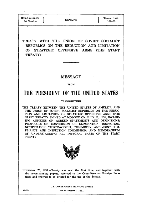 handle is hein.usccsset/usconset50010 and id is 1 raw text is: 




102D CONGRESS           SENATE                TREATY Do.
1st Session                                     102-20





TREATY WITH THE UNION OF SOVIET SOCIALIST
   REPUBLICS ON THE REDUCTION AND LIMITATION
   OF STRATEGIC OFFENSIVE ARMS (THE START
   TREATY)


MESSAGE

    FROM


THE PRESIDENT OF THE UNITED STATES

                      TRANSMITTING

THE TREATY BETWEEN THE UNITED STATES OF AMERICA AND
THE UNION OF SOVIET SOCIALIST REPUBLICS ON THE REDUC-
TION AND LIMITATION OF STRATEGIC OFFENSIVE ARMS (THE
  START TREATY), SIGNED AT MOSCOW ON JULY 31, 1991, INCLUD-
  ING ANNEXES ON AGREED STATEMENTS AND DEFINITIONS;
  PROTOCOLS ON CONVERSION OR ELIMINATION, INSPECTION,
  NOTIFICATION, THROW-WEIGHT, TELEMETRY, AND JOINT COM-
  PLIANCE AND INSPECTION COMMISSION; AND MEMORANDUM
  OF UNDERSTANDING; ALL INTEGRAL PARTS OF THE START
  TREATY


NOVEMBER 25, 1991.-Treaty was read the first time, and together with
the accompanying papers, referred -to the Committee on Foreign Rela-
tions and ordered to be printed for the use of the Senate.


                U.S. GOVERNMENT PRINTING OFFICE


49-564


WASHINGTON : 1991


