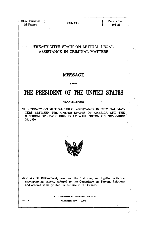 handle is hein.usccsset/usconset50011 and id is 1 raw text is: 




102D CONGRESS }                             { TREATY Doc.
  2d Session             SENATE                   102-21






       TREATY WITH SPAIN ON MUTUAL LEGAL
          ASSISTANCE IN CRIMINAL MATTERS






                       MESSAGE

                           FROM


 THE PRESIDENT OF THE UNITED STATES

                       TRANSMITTING

 THE TREATY ON MUTUAL LEGAL ASSISTANCE IN CRIMINAL MAT-
 TERS BETWEEN THE UNITED STATES OF AMERICA AND THE
 KINGDOM OF SPAIN, SIGNED AT WASHINGTON ON NOVEMBER
 20, 1990


JANUARY 22, 1992.-Treaty was read the first time, and together with the
  accompanying papers, referred to the Committee on Foreign Relations
  and ordered to be printed for the use of the Senate.


                U.S. GOVERNMENT PRINTING OFFICE


59-118


WASHINGTON : 1992


