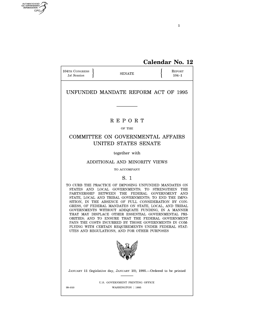 handle is hein.usccsset/usconset50012 and id is 1 raw text is: AUTHENTICATEO
U.S. GOVERNMENT
INFORMATION
     GP


                                 Calendar No. 12

104TH CONGRESS                               REPORT
  1st Session           SENATE                104-1




  UNFUNDED MANDATE REFORM ACT OF 1995







                    REPORT

                        OF THE

   COMMITTEE ON GOVERNMENTAL AFFAIRS

             UNITED STATES SENATE

                     together with

          ADDITIONAL AND MINORITY VIEWS

                     TO ACCOMPANY

                         S. 1

 TO CURB THE PRACTICE OF IMPOSING UNFUNDED MANDATES ON
   STATES AND LOCAL GOVERNMENTS; TO STRENGTHEN THE
   PARTNERSHIP BETWEEN THE FEDERAL GOVERNMENT AND
   STATE, LOCAL AND TRIBAL GOVERNMENTS; TO END THE IMPO-
   SITION, IN THE ABSENCE OF FULL CONSIDERATION BY CON-
   GRESS, OF FEDERAL MANDATES ON STATE, LOCAL, AND TRIBAL
   GOVERNMENTS WITHOUT ADEQUATE FUNDING, IN A MANNER
   THAT MAY DISPLACE OTHER ESSENTIAL GOVERNMENTAL PRI-
   ORITIES; AND TO ENSURE THAT THE FEDERAL GOVERNMENT
   PAYS THE COSTS INCURRED BY THOSE GOVERNMENTS IN COM-
   PLYING WITH CERTAIN REQUIREMENTS UNDER FEDERAL STAT-
   UTES AND REGULATIONS, AND FOR OTHER PURPOSES


JANUARY 11 (legislative day, JANUARY 10), 1995.-Ordered to be printed


             U.S. GOVERNMENT PRINTING OFFICE


99-010


WASHINGTON : 1995


