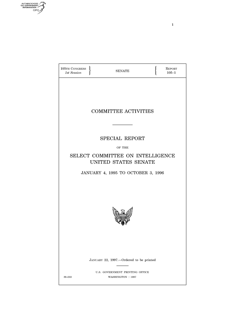 handle is hein.usccsset/usconset50014 and id is 1 raw text is: AUTHENTICATE
U.S. GOVERNMENT
INFORMATION
     Op


105TH CONGRESS 1                         {    REPORT
  1st Session           SENATE                 105-1









             COMMITTEE ACTIVITIES






                 SPECIAL REPORT

                         OF THE

    SELECT COMMITTEE ON INTELLIGENCE
             UNITED STATES SENATE

         JANUARY 4, 1995 TO OCTOBER 3, 1996


JANUARY 22, 1997.-Ordered to be printed


   U.S. GOVERNMENT PRINTING OFFICE
        WASHINGTON : 1997


39-010



