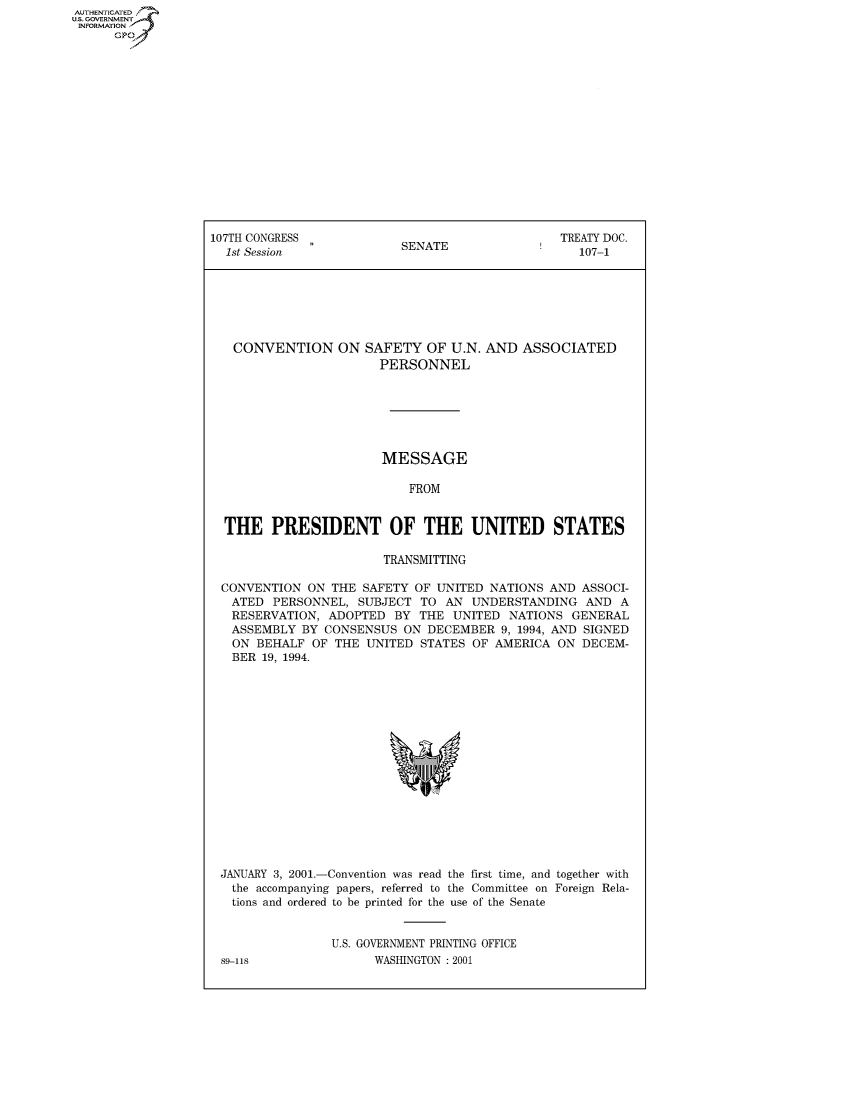 handle is hein.usccsset/usconset50021 and id is 1 raw text is: AUTHENTICATED
U.S. GOVERNMENT
INFORMATION
      GP


107TH CONGRESS                                  TREATY DOC.
  1st Session             SENATE                   107-1







  CONVENTION ON SAFETY OF U.N. AND ASSOCIATED
                       PERSONNEL







                       MESSAGE

                           FROM


  THE PRESIDENT OF THE UNITED STATES

                        TRANSMITTING

 CONVENTION ON THE SAFETY OF UNITED NATIONS AND ASSOCI-
   ATED PERSONNEL, SUBJECT TO AN UNDERSTANDING AND A
   RESERVATION, ADOPTED BY THE UNITED NATIONS GENERAL
   ASSEMBLY BY CONSENSUS ON DECEMBER 9, 1994, AND SIGNED
   ON BEHALF OF THE UNITED STATES OF AMERICA ON DECEM-
   BER 19, 1994.


JANUARY 3, 2001.-Convention was read the first time, and together with
  the accompanying papers, referred to the Committee on Foreign Rela-
  tions and ordered to be printed for the use of the Senate


               U.S. GOVERNMENT PRINTING OFFICE
89-118               WASHINGTON : 2001


