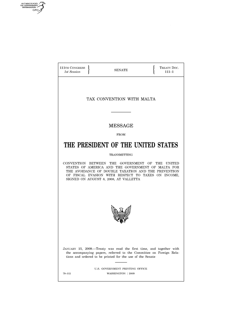 handle is hein.usccsset/usconset50034 and id is 1 raw text is: AUTHENTICATED
U.S. GOVERNMENT
INFORMATION
      GP


111TH CONGRESS                                   TREATY Doc.
  1st Session              SENATE                   111-1







             TAX CONVENTION WITH MALTA







                        MESSAGE

                            FROM


  THE PRESIDENT OF THE UNITED STATES

                        TRANSMITTING

  CONVENTION BETWEEN THE GOVERNMENT OF THE UNITED
  STATES OF AMERICA AND THE GOVERNMENT OF MALTA FOR
  THE AVOIDANCE OF DOUBLE TAXATION AND THE PREVENTION
  OF FISCAL EVASION WITH RESPECT TO TAXES ON INCOME,
  SIGNED ON AUGUST 8, 2008, AT VALLETTA


JANUARY 15, 2009.-Treaty was read the first time, and together with
  the accompanying papers, referred to the Committee on Foreign Rela-
  tions and ordered to be printed for the use of the Senate


                U.S. GOVERNMENT PRINTING OFFICE


79-112


WASHINGTON : 2009


