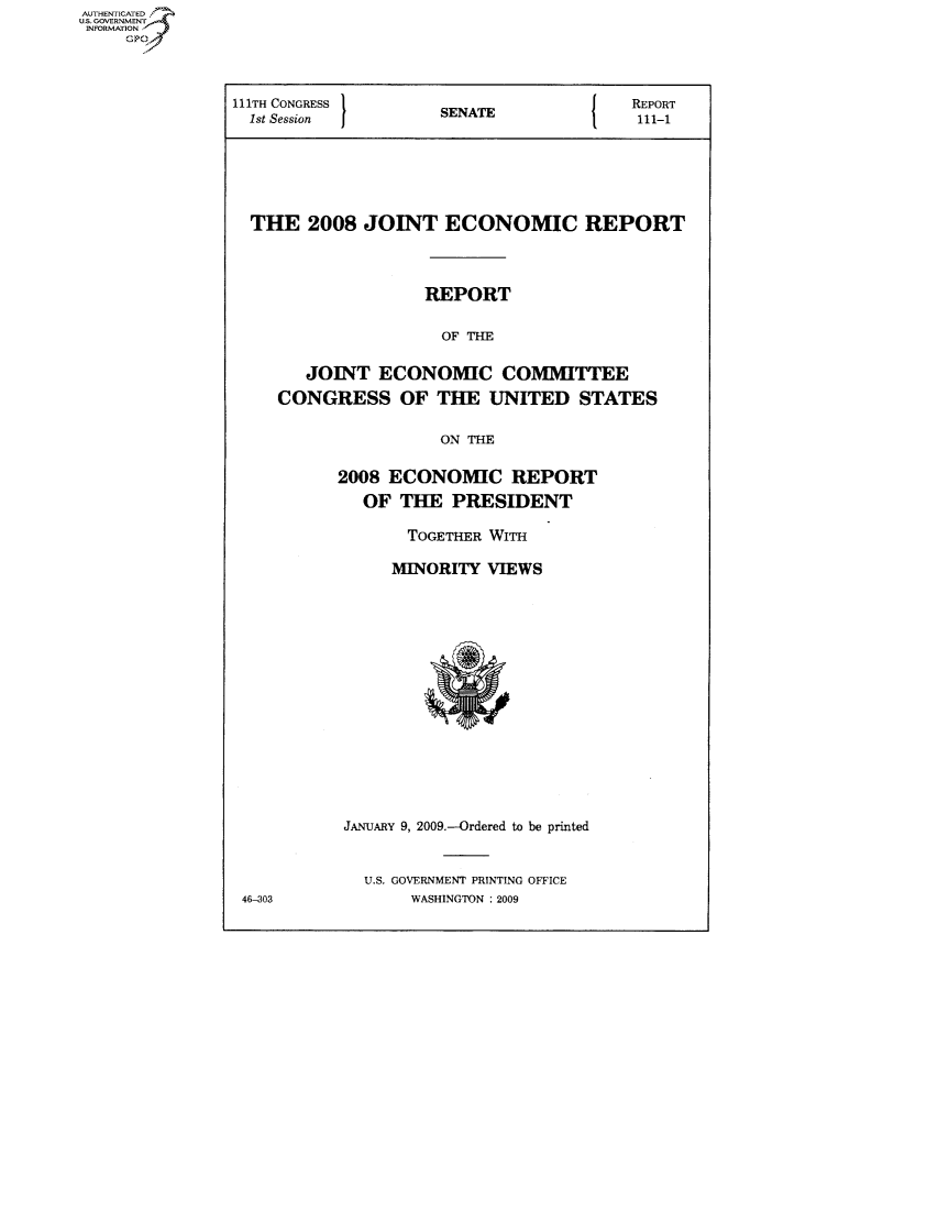 handle is hein.usccsset/usconset50035 and id is 1 raw text is: AUTHENTICATED
US. GOVERNMENT
INFORMATION


111TH CONGRESS       S                   REPORT
  1st Session        SENATE               111-1






  THE   2008  JOINT   ECONOMIC REPORT



                    REPORT

                      OF THE

        JOINT  ECONOMIC COMMITTEE
     CONGRESS OF THE UNITED STATES

                     ON THE

           2008 ECONOMIC REPORT
             OF  THE   PRESIDENT

                  TOGETHER WITH

                MINORITY  VIEWS















           JANUARY 9, 2009-Ordered to be printed


              U.S. GOVERNMENT PRINTING OFFICE
 46-303           WASHINGTON : 2009


