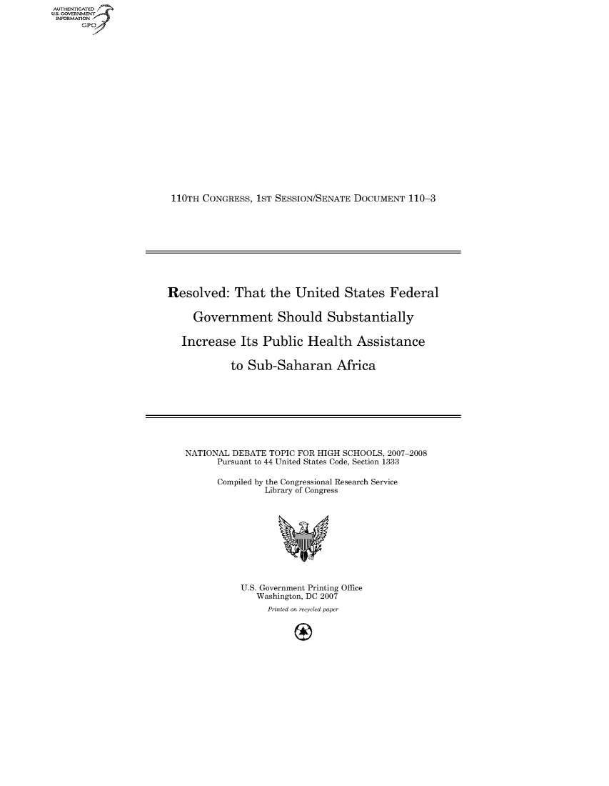 handle is hein.usccsset/usconset50044 and id is 1 raw text is: AUTHE AT .
U.. OVRNMENT~.,
    INORATO


110TH CONGRESS, 1ST SESSION/SENATE DOCUMENT 110-3


Resolved: That the United States Federal


     Government Should Substantially


   Increase Its Public Health Assistance


            to Sub-Saharan Africa


NATIONAL DEBATE TOPIC FOR HIGH SCHOOLS, 2007-2008
      Pursuant to 44 United States Code, Section 1333

      Compiled by the Congressional Research Service
               Library of Congress


U.S. Government Printing Office
   Washington, DC 2007
     Printed on recycled paper
          A(-


