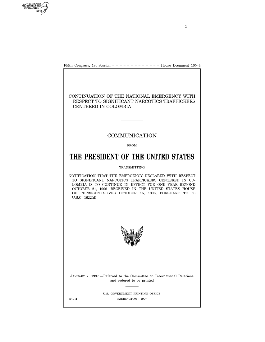 handle is hein.usccsset/usconset50047 and id is 1 raw text is: 















105th Congress, 1st Session


House Document 105-4


CONTINUATION OF THE NATIONAL EMERGENCY WITH
  RESPECT TO SIGNIFICANT NARCOTICS TRAFFICKERS
  CENTERED IN COLOMBIA







                COMMUNICATION

                         FROM


THE PRESIDENT OF THE UNITED STATES

                     TRANSMITTING

NOTIFICATION THAT THE EMERGENCY DECLARED WITH RESPECT
TO SIGNIFICANT NARCOTICS TRAFFICKERS CENTERED IN CO-
LOMBIA IS TO CONTINUE IN EFFECT FOR ONE YEAR BEYOND
OCTOBER 21, 1996-RECEIVED IN THE UNITED STATES HOUSE
OF REPRESENTATIVES OCTOBER 15, 1996, PURSUANT TO 50
U.S.C. 1622(d)


JANUARY 7, 1997.-


-Referred to the Committee on International Relations
    and ordered to be printed


U.S. GOVERNMENT PRINTING OFFICE
      WASHINGTON : 1997


39-011


AUTHENTICATEO
U.S. GOVERNMENT
INFORMATION
      Op


