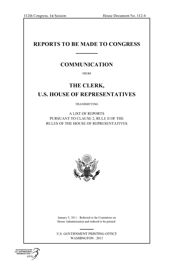 handle is hein.usccsset/usconset50051 and id is 1 raw text is: 


House Document No. 112-4


REPORTS TO BE MADE TO CONGRESS




            COMMUNICATION

                      FROM


                THE CLERK,

  U.S. HOUSE OF REPRESENTATIVES

                   TRANSMITTING

                A LIST OF REPORTS
       PURSUANT TO CLAUSE 2, RULE II OF THE
       RULES OF THE HOUSE OF REPRESENTATIVES


January 5,2011 - Referred to the Committee on
House Administration and ordered to be printed


U.S. GOVERNMENT PRINTING OFFICE
      WASHINGTON: 2011


AUTHENTICATED
U.S. GOVERNMENT
INFORMATION'
      GPO


I12th Congress, I1st Session


