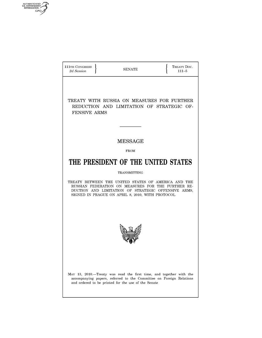 handle is hein.usccsset/usconset50054 and id is 1 raw text is: AUTHENTICATED
U.S. GOVERNMENT
INFORMATION
      GP


111TH CONGRESS                                 TREATY Doc.
  2d Session              SENATE                  111-5







  TREATY WITH RUSSIA ON MEASURES FOR FURTHER
  REDUCTION AND LIMITATION OF STRATEGIC OF-
  FENSIVE ARMS







                       MESSAGE

                           FROM


  THE PRESIDENT OF THE UNITED STATES

                       TRANSMITTING

 TREATY BETWEEN THE UNITED STATES OF AMERICA AND THE
   RUSSIAN FEDERATION ON MEASURES FOR THE FURTHER RE-
   DUCTION AND LIMITATION OF STRATEGIC OFFENSIVE ARMS,
   SIGNED IN PRAGUE ON APRIL 8, 2010, WITH PROTOCOL


MAY 13, 2010.-Treaty was read the first time, and together with the
accompanying papers, referred to the Committee on Foreign Relations
and ordered to be printed for the use of the Senate


