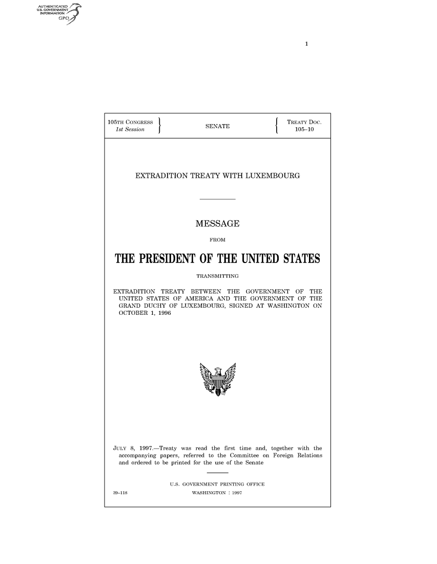 handle is hein.usccsset/usconset50067 and id is 1 raw text is: AUTHENTICATED
U.S. GOVERNMENT
INFORMATION
      Op


105TH CONGRESS                                   TREATY Doc.
  1st Session              SENATE                   105-10






        EXTRADITION TREATY WITH LUXEMBOURG







                        MESSAGE

                            FROM


  THE PRESIDENT OF THE UNITED STATES

                        TRANSMITTING

 EXTRADITION TREATY BETWEEN THE GOVERNMENT OF THE
   UNITED STATES OF AMERICA AND THE GOVERNMENT OF THE
   GRAND DUCHY OF LUXEMBOURG, SIGNED AT WASHINGTON ON
   OCTOBER 1, 1996


JULY 8, 1997.-Treaty was read the first time and, together with the
  accompanying papers, referred to the Committee on Foreign Relations
  and ordered to be printed for the use of the Senate


                U.S. GOVERNMENT PRINTING OFFICE


39-118


WASHINGTON : 1997


