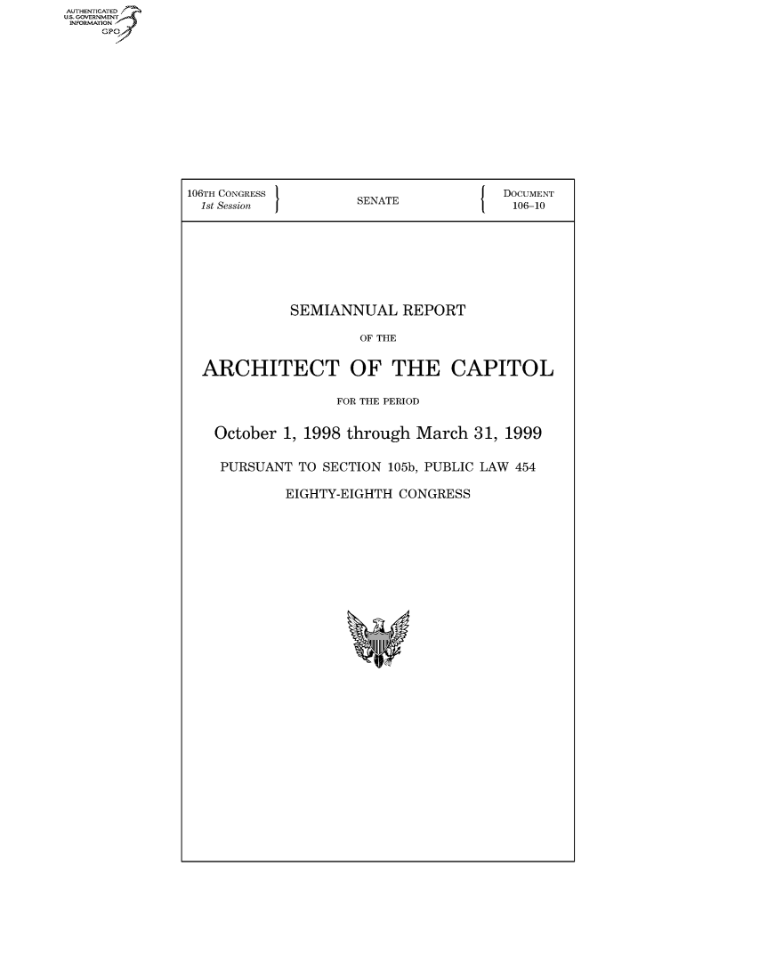 handle is hein.usccsset/usconset50068 and id is 1 raw text is: AUTHE AT .
U.. OVRNMENT~.,
   INORATO


106TH CONGRESS 1                   J  DOCUMENT
  1st Session       SENATE             106-10


           SEMIANNUAL REPORT

                   OF THE


ARCHITECT OF THE CAPITOL

                FOR THE PERIOD


  October 1, 1998 through March 31, 1999

  PURSUANT TO SECTION 105b, PUBLIC LAW 454

          EIGHTY-EIGHTH CONGRESS


