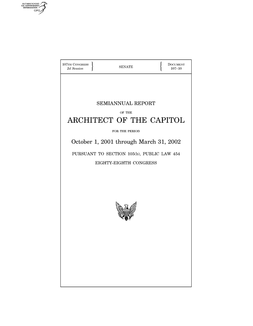 handle is hein.usccsset/usconset50069 and id is 1 raw text is: AUThENTICATEO
U.S. GOVERNMENT
INFORMATION
     Gp











                107TH CONGRESS 1                       DOCUMENT
                2d Session           SENATE              107-10







                             SEMIANNUAL REPORT

                                     OF THE

                 ARCHITECT OF THE CAPITOL

                                  FOR THE PERIOD

                   October 1, 2001 through March 31, 2002

                   PURSUANT TO SECTION 105(b), PUBLIC LAW 454

                            EIGHTY-EIGHTH CONGRESS


