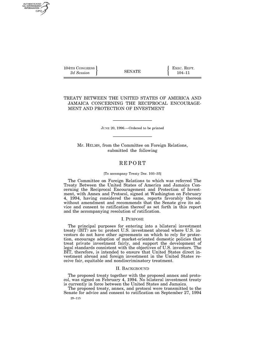 handle is hein.usccsset/usconset50082 and id is 1 raw text is: AUTHENTICATED
U.S. GOVERNMENT
INFORMATION
      Op











                   104TH CONGRESS             SEAT                 EXEC. REPT.
                     2d Session               SENATE                 104-11




                  TREATY BETWEEN THE UNITED STATES OF AMERICA AND
                    JAMAICA CONCERNING THE RECIPROCAL ENCOURAGE-
                    MENT AND PROTECTION OF INVESTMENT



                                   JUNE 20, 1996.-Ordered to be printed


                         Mr. HELMS, from the Committee on Foreign Relations,
                                      submitted the following


                                           REPORT

                                    [To accompany Treaty Doc. 103-35]
                    The Committee on Foreign Relations to which was referred The
                  Treaty Between the United States of America and Jamaica Con-
                  cerning the Reciprocal Encouragement and Protection of Invest-
                  ment, with Annex and Protocol, signed at Washington on February
                  4, 1994, having considered the same, reports favorably thereon
                  without amendment and recommends that the Senate give its ad-
                  vice and consent to ratification thereof as set forth in this report
                  and the accompanying resolution of ratification.

                                            I. PURPOSE
                    The principal purposes for entering into a bilateral investment
                  treaty (BIT) are to: protect U.S. investment abroad where U.S. in-
                  vestors do not have other agreements on which to rely for protec-
                  tion, encourage adoption of market-oriented domestic policies that
                  treat private investment fairly, and support the development of
                  legal standards consistent with the objectives of U.S. investors. The
                  BIT, therefore, is intended to ensure that United States direct in-
                  vestment abroad and foreign investment in the United States re-
                  ceive fair, equitable and nondiscriminatory treatment.

                                          II. BACKGROUND
                    The proposed treaty together with the proposed annex and proto-
                  col, was signed on February 4, 1994. No bilateral investment treaty
                  is currently in force between the United States and Jamaica.
                    The proposed treaty, annex, and protocol were transmitted to the
                    Senate for advice and consent to ratification on September 27, 1994
                      29-115


