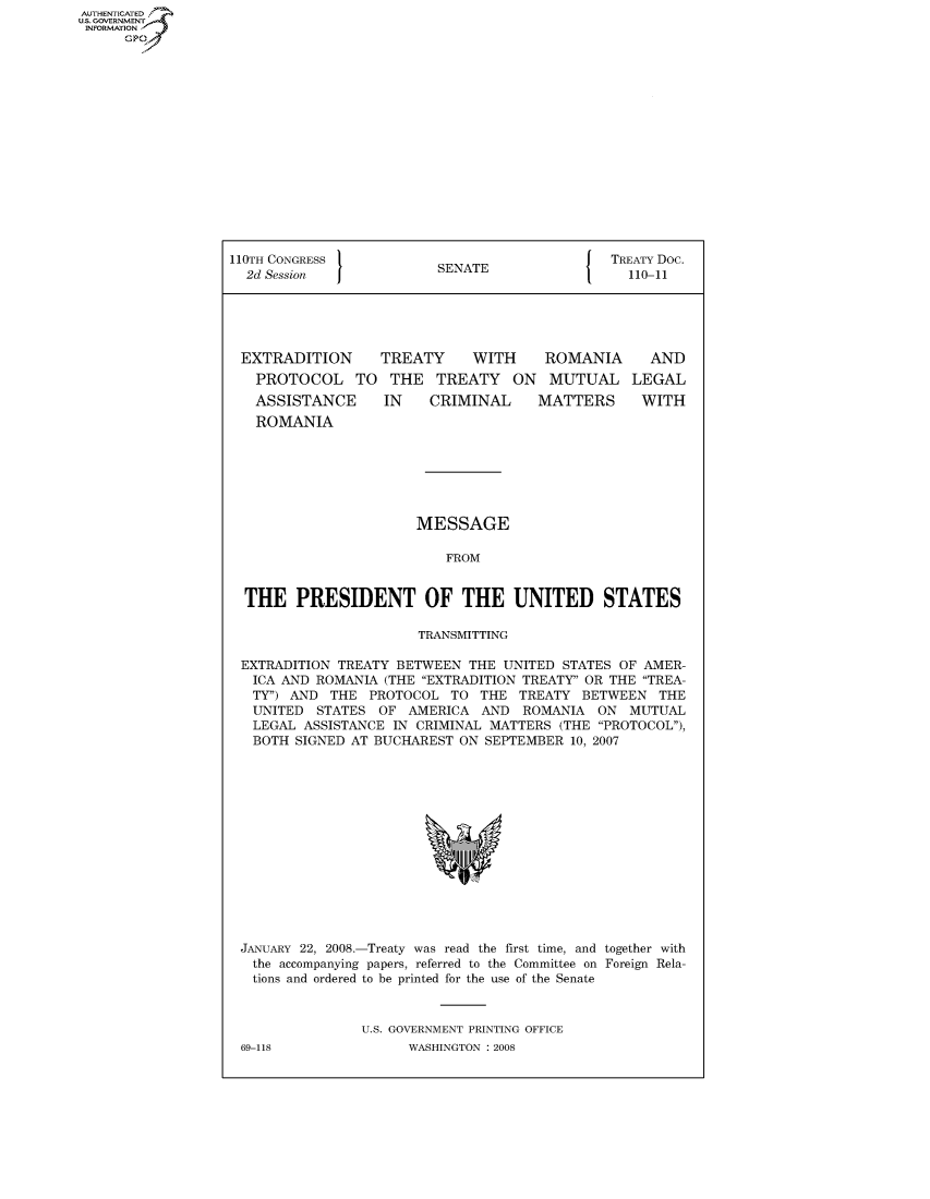 handle is hein.usccsset/usconset50084 and id is 1 raw text is: AUTHENTICATED
U.S. GOVERNMENT
INFORMATION
      GP


110TH CONGRESS                                 TREATY Doc.
  2d Session              SENATE                 110-11





  EXTRADITION      TREATY     WITH     ROMANIA      AND
  PROTOCOL TO THE TREATY ON MUTUAL LEGAL
  ASSISTANCE       IN    CRIMINAL     MATTERS      WITH
  ROMANIA







                       MESSAGE

                           FROM


  THE PRESIDENT OF THE UNITED STATES

                       TRANSMITTING

 EXTRADITION TREATY BETWEEN THE UNITED STATES OF AMER-
   ICA AND ROMANIA (THE EXTRADITION TREATY' OR THE TREA-
   TY) AND THE PROTOCOL TO THE TREATY BETWEEN THE
   UNITED STATES OF AMERICA AND ROMANIA ON MUTUAL
   LEGAL ASSISTANCE IN CRIMINAL MATTERS (THE PROTOCOL),
   ROTH4 SIGNED AT RTCT4AREST ON SEPTEMRER 10 2007


JANUARY 22, 2008.-Treaty was read the first time, and together with
  the accompanying papers, referred to the Committee on Foreign Rela-
  tions and ordered to be printed for the use of the Senate



               U.S. GOVERNMENT PRINTING OFFICE


69-118


WASHINGTON : 2008


