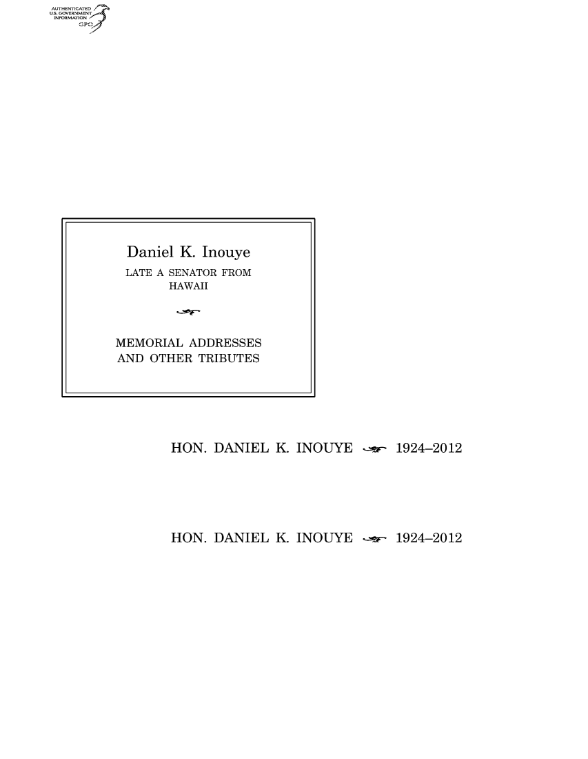 handle is hein.usccsset/usconset50086 and id is 1 raw text is: AUTHENTICATEO
U.S. GOVERNMENT
INFORMATION
    Gp


HON. DANIEL K. INOUYE -r.- 1924-2012


HON. DANIEL K. INOUYE  --- 1924-2012


  Daniel K. Inouye
  LATE A SENATOR FROM
        HAWAII




MEMORIAL ADDRESSES
AND OTHER TRIBUTES


