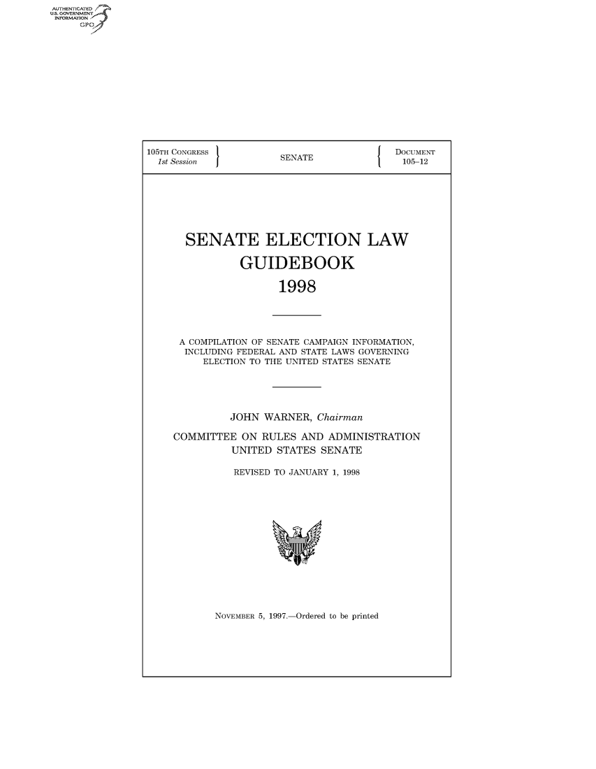 handle is hein.usccsset/usconset50087 and id is 1 raw text is: AUTHENTICATE
U.S. GOVERNMENT
INFORMATION
     Op


105TH CONGRESS 1                        {  DOCUMENT
  1st Session          SENATE               105-12








       SENATE ELECTION LAW


                GUIDEBOOK


                       1998


A COMPILATION OF SENATE CAMPAIGN INFORMATION,
  INCLUDING FEDERAL AND STATE LAWS GOVERNING
     ELECTION TO THE UNITED STATES SENATE





          JOHN WARNER, Chairman

COMMITTEE ON RULES AND ADMINISTRATION
          UNITED STATES SENATE

          REVISED TO JANUARY 1, 1998


NOVEMBER 5, 1997.-Ordered to be printed


