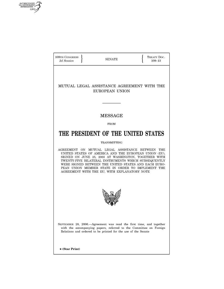 handle is hein.usccsset/usconset50092 and id is 1 raw text is: AUTHENTICATED
U.S. GOVERNMENT
INFORMATION
      GP


109TH CONGRESS 1                               TREATY Doc.
  2d Session              SENATE                 109-13







  MUTUAL LEGAL ASSISTANCE AGREEMENT WITH THE
                   EUROPEAN UNION







                       MESSAGE

                           FROM


  THE PRESIDENT OF THE UNITED STATES

                       TRANSMITTING

 AGREEMENT ON MUTUAL LEGAL ASSISTANCE BETWEEN THE
   UNITED STATES OF AMERICA AND THE EUROPEAN UNION (EU),
   SIGNED ON JUNE 25, 2003 AT WASHINGTON, TOGETHER WITH
   TWENTY-FIVE BILATERAL INSTRUMENTS WHICH SUBSEQUENTLY
   WERE SIGNED BETWEEN THE UNITED STATES AND EACH EURO-
   PEAN UNION MEMBER STATE IN ORDER TO IMPLEMENT THE
   AGREEMENT WITH THE EU, WITH EXPLANATORY NOTE


SEPTEMBER
with the
Relations


28, 2006.-Agreement was read the first time, and together
accompanying papers, referred to the Committee on Foreign
and ordered to be printed for the use of the Senate


* (Star Print)


