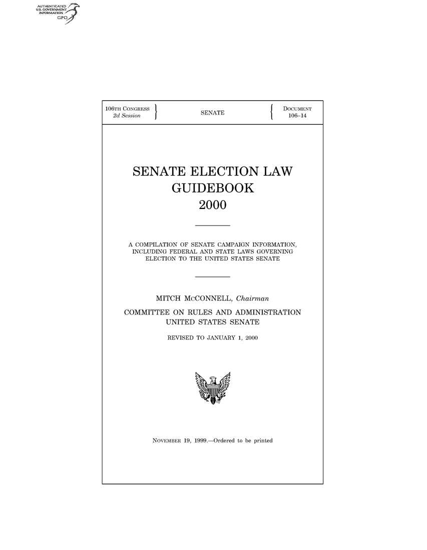 handle is hein.usccsset/usconset50097 and id is 1 raw text is: AUTHENTICATE
U.S. GOVERNMENT
INFORMATION
     Gp


106TH CONGRESS 1                        {  DOCUMENT
  2d Session           SENATE               106-14








       SENATE ELECTION LAW


                GUIDEBOOK


                       2000


A COMPILATION OF SENATE CAMPAIGN INFORMATION,
  INCLUDING FEDERAL AND STATE LAWS GOVERNING
     ELECTION TO THE UNITED STATES SENATE





        MITCH McCONNELL, Chairman

COMMITTEE ON RULES AND ADMINISTRATION
          UNITED STATES SENATE

          REVISED TO JANUARY 1, 2000


NOVEMBER 19, 1999.-Ordered to be printed


