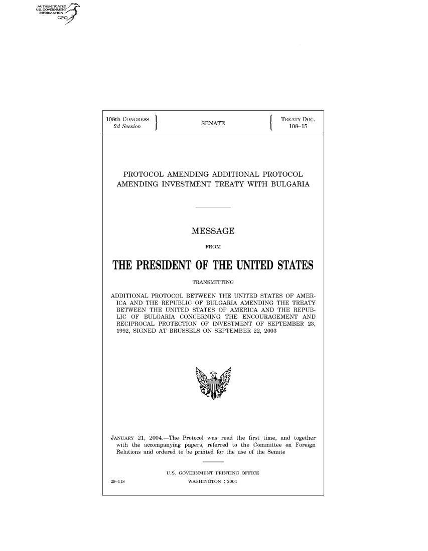 handle is hein.usccsset/usconset50104 and id is 1 raw text is: AUTHENTICATED
U.S. GOVERNMENT
INFORMATION
      Gp


108th CONGRESS                                 TREATY Doc.
  2d Session              SENATE                 108-15







     PROTOCOL AMENDING ADDITIONAL PROTOCOL
   AMENDING INVESTMENT TREATY WITH BULGARIA







                       MESSAGE

                           FROM


  THE PRESIDENT OF THE UNITED STATES

                       TRANSMITTING

 ADDITIONAL PROTOCOL BETWEEN THE UNITED STATES OF AMER-
   ICA AND THE REPUBLIC OF BULGARIA AMENDING THE TREATY
   BETWEEN THE UNITED STATES OF AMERICA AND THE REPUB-
   LIC OF BULGARIA CONCERNING THE ENCOURAGEMENT AND
   RECIPROCAL PROTECTION OF INVESTMENT OF SEPTEMBER 23,
   1992, SIGNED AT BRUSSELS ON SEPTEMBER 22, 2003


JANUARY 21, 2004.-The Protocol was read the first time, and together
with the accompanying papers, referred to the Committee on Foreign
  Relations and ordered to be printed for the use of the Senate


               U.S. GOVERNMENT PRINTING OFFICE


29-118


WASHINGTON : 2004


