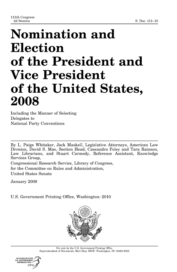 handle is hein.usccsset/usconset50107 and id is 1 raw text is: 


111th Congress
2d Session                                        S. Doc. 111-15


Nomination and


Election


of the President and


Vice President


of the United States,


2008

Including the Manner of Selecting
Delegates to
National Party Conventions



By L. Paige Whitaker, Jack Maskell, Legislative Attorneys, American Law
Division, David S. Mao, Section Head, Cassandra Foley and Tara Rainson,
Law Librarians, and Stuart Carmody, Reference Assistant, Knowledge
Services Group,
Congressional Research Service, Library of Congress,
for the Committee on Rules and Administration,
United States Senate

January 2008


U.S. Government Printing Office, Washington: 2010










                  For sale by the U.S. Government Printing Office
            Superintendent of Documents, Mail Stop: SSOP, Washington, DC 20402-9328
  AUTHENTICATED
  US. GOVERNMENT
  INFORMATION'J
       GPO


