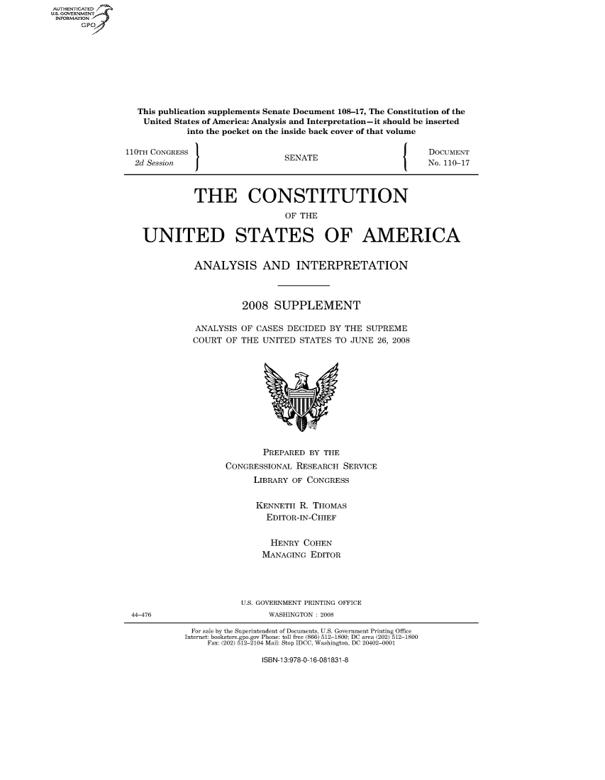handle is hein.usccsset/usconset50118 and id is 1 raw text is: AUTHENTICATEO
U.S. GOVERNMENT
INFORMATION
      GP


This publication supplements Senate Document 108-17, The Constitution of the
United States of America: Analysis and Interpretation-it should be inserted
          into the pocket on the inside back cover of that volume


110TH CONGRESS
  2d Session  I


SENATE


DOCUMENT
No. 110-17


          THE CONSTITUTION

                             OF THE


UNITED STATES OF AMERICA


ANALYSIS AND INTERPRETATION



          2008 SUPPLEMENT

ANALYSIS OF CASES DECIDED BY THE SUPREME
COURT OF THE UNITED STATES TO JUNE 26, 2008


        PREPARED BY THE
CONGRESSIONAL RESEARCH SERVICE
      LIBRARY OF CONGRESS


      KENNETH R. THOMAS
        EDITOR-IN-CHIEF


        HENRY COHEN
        MANAGING EDITOR




   U.S. GOVERNMENT PRINTING OFFICE
         WASHINGTON : 2008


For sale by the Superintendent of Documents, U.S. Government Printing Office
Internet: bookstore.gpo.gov Phone: toll free (866) 512-1800; DC area (202) 512-1800
     Fax: (202) 512-2104 Mail: Stop IDCC, Washington, DC 20402-0001


ISBN-13:978-0-16-081831-8


44-476


