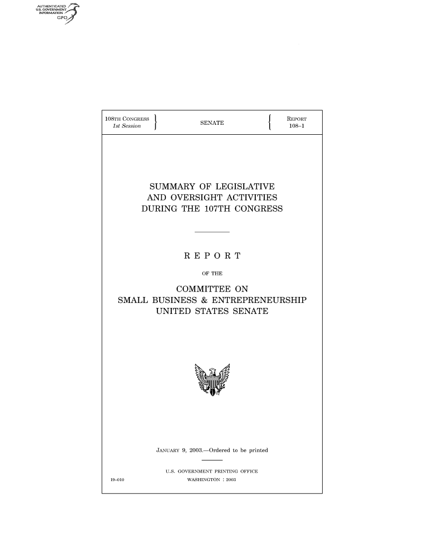 handle is hein.usccsset/usconset50139 and id is 1 raw text is: AUTHE AT .
U.. OVRNMENT~.~
   INORATO


108TH CONGRESS                      J   REPORT
  1st Session        SENATE              108-1









          SUMMARY OF LEGISLATIVE

          AND OVERSIGHT ACTIVITIES

        DURING THE 107TH CONGRESS







                  REPORT

                      OF THE


                COMMITTEE ON

   SMALL BUSINESS & ENTREPRENEURSHIP

           UNITED STATES SENATE


JANUARY 9, 2003.-Ordered to be printed


  U.S. GOVERNMENT PRINTING OFFICE
       WASHINGTON : 2003


19-010


