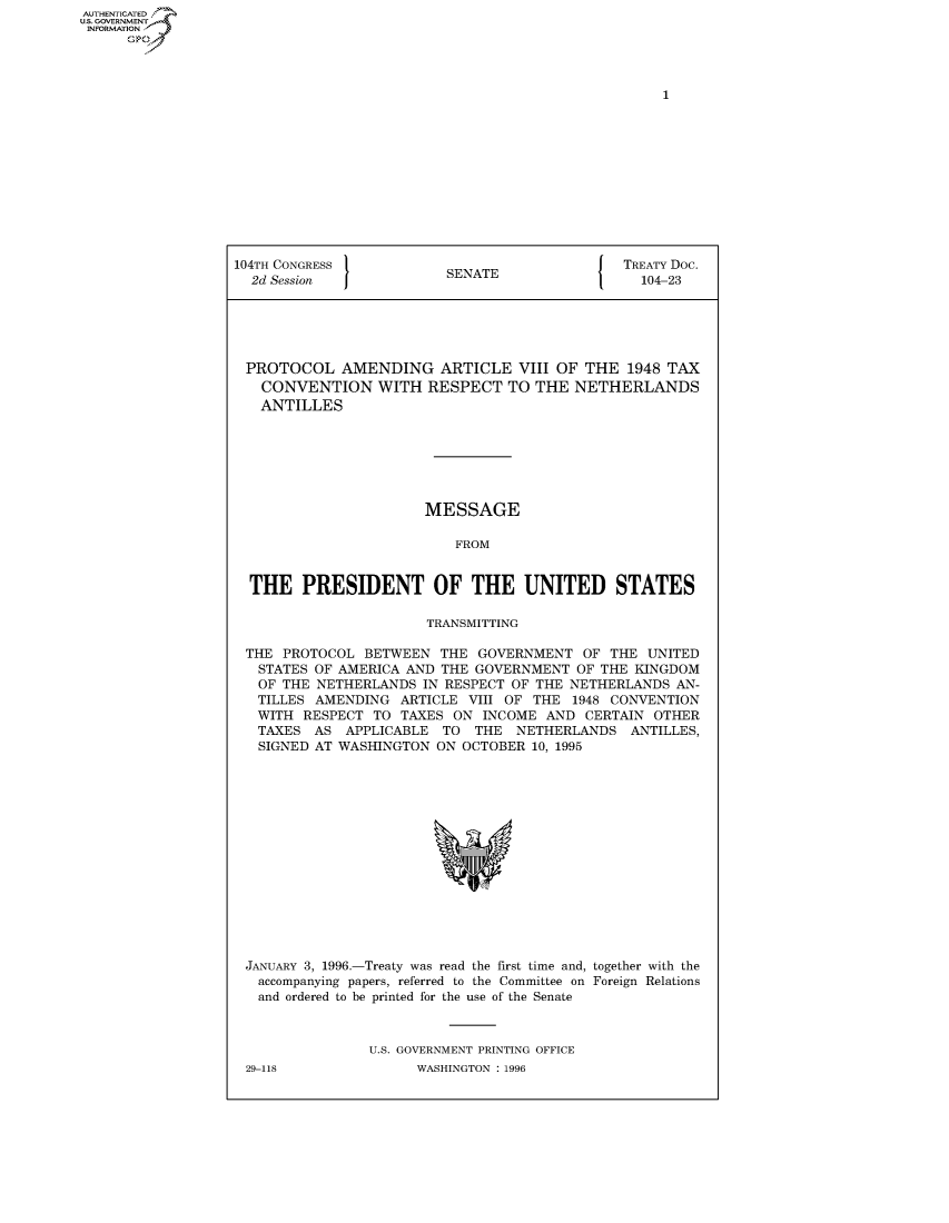handle is hein.usccsset/usconset50143 and id is 1 raw text is: AUTHENTICATED
U.S. GOVERNMENT
INFORMATION
      Op


104TH CONGRESS                                 TREATY Doc.
  2d Session              SENATE                 104-23





  PROTOCOL AMENDING ARTICLE VIII OF THE 1948 TAX
  CONVENTION WITH RESPECT TO THE NETHERLANDS
  ANTILLES







                       MESSAGE

                           FROM


  THE PRESIDENT OF THE UNITED STATES

                       TRANSMITTING

 THE PROTOCOL BETWEEN THE GOVERNMENT OF THE UNITED
   STATES OF AMERICA AND THE GOVERNMENT OF THE KINGDOM
   OF THE NETHERLANDS IN RESPECT OF THE NETHERLANDS AN-
   TILLES AMENDING ARTICLE VIII OF THE 1948 CONVENTION
   WITH RESPECT TO TAXES ON INCOME AND CERTAIN OTHER
   TAXES AS APPLICABLE TO THE NETHERLANDS ANTILLES,
   SIGNED AT WASHINGTON ON OCTOBER 10, 1995


JANUARY 3, 1996.-Treaty was read the first time and, together with the
  accompanying papers, referred to the Committee on Foreign Relations
  and ordered to be printed for the use of the Senate



               U.S. GOVERNMENT PRINTING OFFICE


29-118


WASHINGTON : 1996


