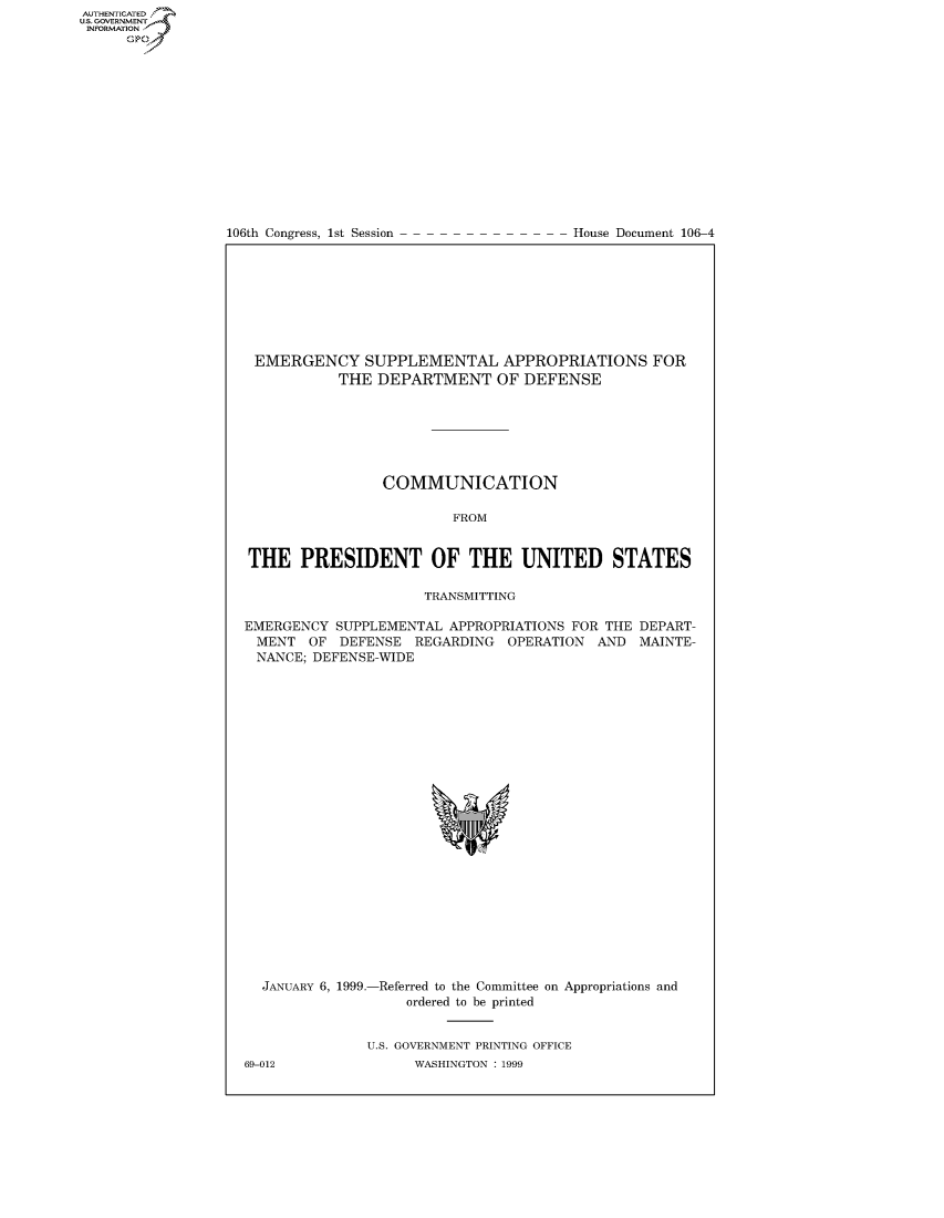 handle is hein.usccsset/usconset50144 and id is 1 raw text is: 















106th Congress, 1st Session


House Document 106-4


EMERGENCY SUPPLEMENTAL APPROPRIATIONS FOR
           THE DEPARTMENT OF DEFENSE







                COMMUNICATION

                         FROM


THE PRESIDENT OF THE UNITED STATES

                     TRANSMITTING

EMERGENCY SUPPLEMENTAL APPROPRIATIONS FOR THE DEPART-
MENT OF DEFENSE REGARDING OPERATION AND MAINTE-
NANCE; DEFENSE-WIDE


JANUARY 6, 1999.-Referred to the Committee on Appropriations and
                 ordered to be printed


            U.S. GOVERNMENT PRINTING OFFICE


AUTHENTICATEO
U.S. GOVERNMENT
INFORMATION
      Op


69-012


WASHINGTON : 1999


