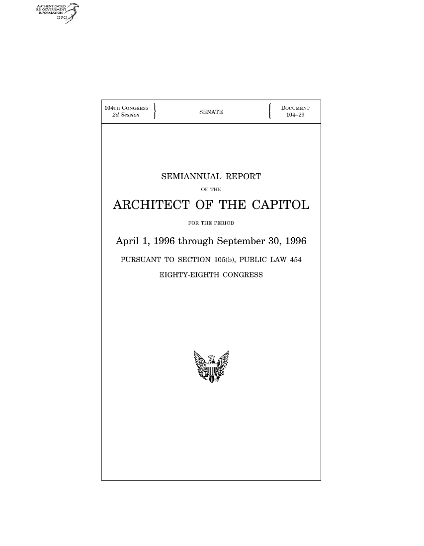handle is hein.usccsset/usconset50153 and id is 1 raw text is: AUThENTICATEO
U.S. GOVERNMENT
INFORMATION
     Op











                104TH CONGRESS 1                    { DOCUMENT
                2d Session           SENATE              104-29







                            SEMIANNUAL REPORT
                                     OF THE

                 ARCHITECT OF THE CAPITOL

                                  FOR THE PERIOD

                  April 1, 1996 through September 30, 1996

                  PURSUANT TO SECTION 105(b), PUBLIC LAW 454

                            EIGHTY-EIGHTH CONGRESS


