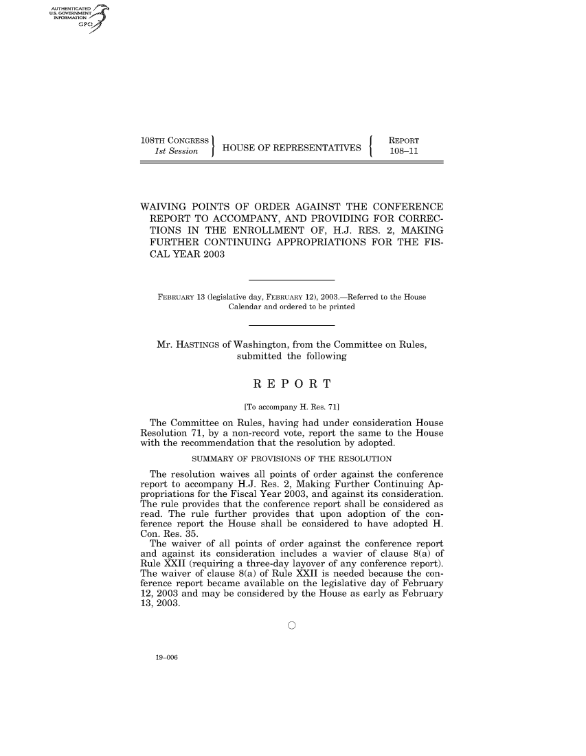 handle is hein.usccsset/usconset50161 and id is 1 raw text is: AUT-ENTICATED
US. GOVERNMENT
INFORMATION
      GP










                  108TH CONGRESS                                   REPORT
                     1st Session  HOUSE  OF REPRESENTATIVES         108-11




                  WAIVING   POINTS   OF  ORDER   AGAINST   THE  CONFERENCE
                    REPORT   TO ACCOMPANY, AND PROVIDING FOR CORREC-
                    TIONS  IN  THE  ENROLLMENT OF, H.J. RES. 2, MAKING
                    FURTHER CONTINUING APPROPRIATIONS FOR THE FIS-
                    CAL YEAR   2003



                      FEBRUARY 13 (legislative day, FEBRUARY 12), 2003.-Referred to the House
                                    Calendar and ordered to be printed


                     Mr. HASTINGS of Washington, from the Committee on Rules,
                                     submitted the following


                                        REPORT

                                        [To accompany H. Res. 71]
                    The Committee on Rules, having had under consideration House
                  Resolution 71, by a non-record vote, report the same to the House
                  with the recommendation that the resolution by adopted.
                            SUMMARY  OF PROVISIONS OF THE RESOLUTION
                    The resolution waives all points of order against the conference
                  report to accompany H.J. Res. 2, Making Further Continuing Ap-
                  propriations for the Fiscal Year 2003, and against its consideration.
                  The rule provides that the conference report shall be considered as
                  read. The rule further provides that upon adoption of the con-
                  ference report the House shall be considered to have adopted H.
                  Con. Res. 35.
                    The waiver of all points of order against the conference report
                  and against its consideration includes a wavier of clause 8(a) of
                  Rule XXII (requiring a three-day layover of any conference report).
                  The waiver of clause 8(a) of Rule XXII is needed because the con-
                  ference report became available on the legislative day of February
                  12, 2003 and may be considered by the House as early as February
                  13, 2003.


19-006


