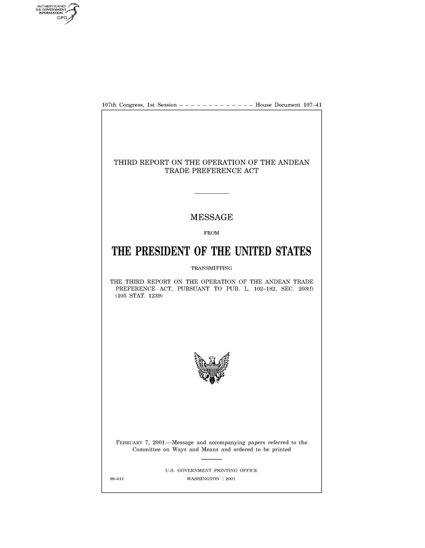 handle is hein.usccsset/usconset50172 and id is 1 raw text is: AUTHENTICATEO
U.S. GOVERNMENT
INFORMATION
      GP


107th Congress, 1st Session


House Document 107-41


THIRD REPORT ON THE OPERATION OF THE ANDEAN
               TRADE PREFERENCE ACT







                      MESSAGE

                          FROM


THE PRESIDENT OF THE UNITED STATES

                      TRANSMITTING

THE THIRD REPORT ON THE OPERATION OF THE ANDEAN TRADE
  PREFERENCE ACT, PURSUANT TO PUB. L. 102-182, SEC. 203(f)
  (105 STAT. 1239)


FEBRUARY 7, 2001.-Message and accompanying papers referred to the
     Committee on Ways and Means and ordered to be printed


             U.S. GOVERNMENT PRINTING OFFICE


89-011


WASHINGTON : 2001


